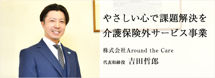 やさしい心で課題解決を　介護保険外サービス事業
株式会社Around the Care 代表取締役 吉田哲郎