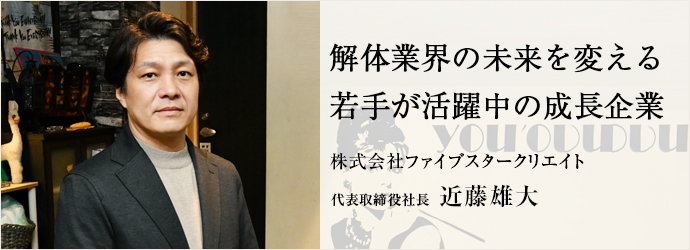解体業界の未来を変える　若手が活躍中の成長企業
株式会社ファイブスタークリエイト 代表取締役社長 近藤雄大