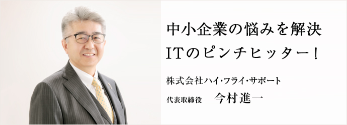 中小企業の悩みを解決　ITのピンチヒッター！
株式会社ハイ・フライ・サポート 代表取締役 今村進一