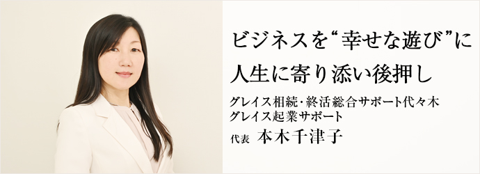 ビジネスを“幸せな遊び”に　人生に寄り添い後押し
グレイス相続･終活総合サポート代々木／グレイス起業サポート 代表 本木千津子