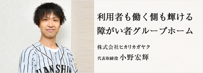 利用者も働く側も輝ける　障がい者グループホーム
株式会社ヒカリカガヤク 代表取締役 小野宏輝